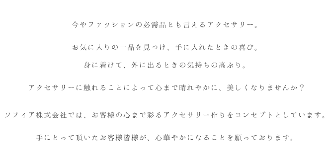 今やファッションの必需品とも言えるアクセサリー。お気に入りの一品を見つけ、手に入れたときの喜び。身に着けて、外に出るときの気持ちの高ぶり。アクセサリーに触れることによって心まで晴れやかに、美しくなりませんか？